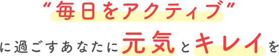 毎日をアクティブに過ごすあなたに元気とキレイを